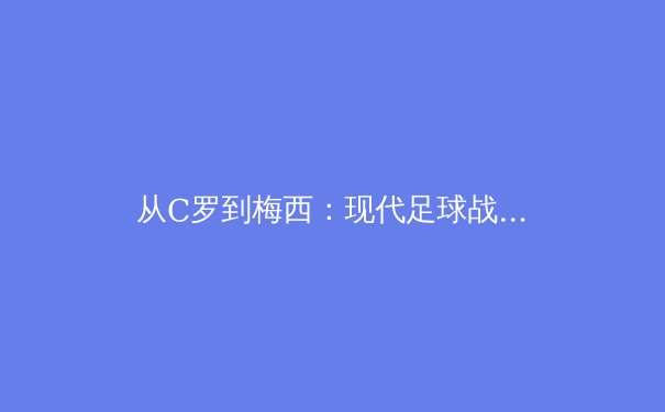 从C罗到梅西：现代足球战术体系中的个体价值与集体哲学重构 - 3