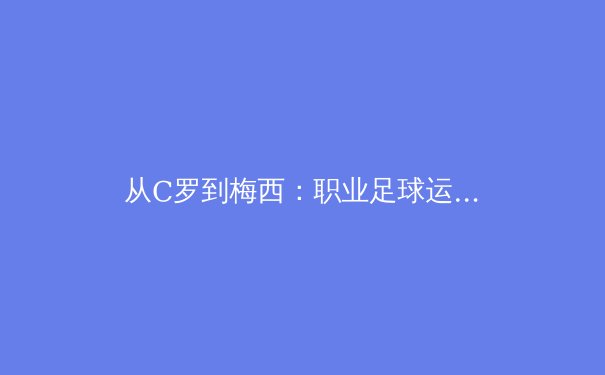 从C罗到梅西：职业足球运动员巅峰期的科学延展与训练革命 - 3