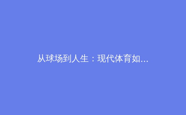 从球场到人生：现代体育如何重塑社会价值观与个人成长 - 4