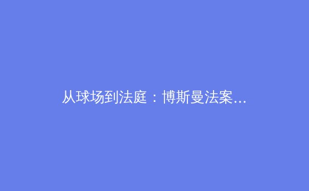 从球场到法庭：博斯曼法案如何重塑现代足球的权力格局