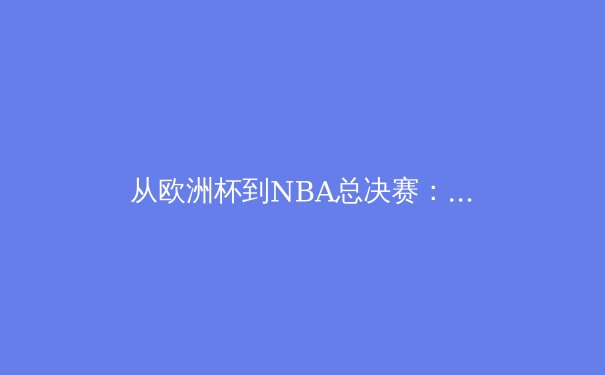 从欧洲杯到NBA总决赛：2024夏季体坛巅峰对决深度解析 - 2