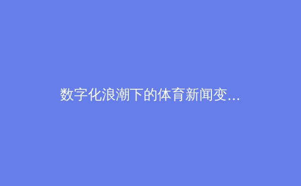 数字化浪潮下的体育新闻变革：从赛场到屏幕的即时革命 - 2